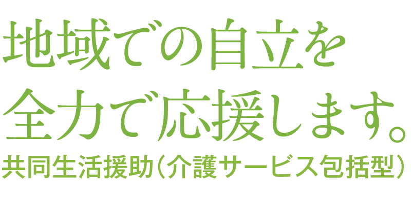 地域での自立を全力で応援します。共同生活援助（介護サービス包括型）